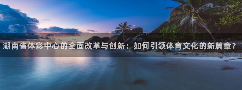 必一体育电子app：湖南省体彩中心的全面改革与创新：如何引领